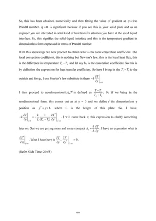 So, this has been obtained numerically and then fitting the value of gradient at 0
=
 to
Prandtl number. 0
=
 is significant because if you see this is your solid plate and as an
engineer you are interested in what kind of heat transfer situation you have at the solid liquid
interface. So, this signifies the solid-liquid interface and this is the temperature gradient in
dimensionless form expressed in terms of Prandtl number.
With this knowledge we now proceed to obtain what is the local convection coefficient. The
local convection coefficient, this is nothing but Newton’s law, this is the local heat flux, this
is the difference in temperature s
T T
− and let say hx is the convection coefficient. So this is
by definition the expression for heat transfer coefficient. So here I bring in the s
T T
− to the
outside and for qS, I use Fourier’s law substitute in there
0
y
T
k
y =

−

I then proceed to nondimensionalize, *
T is defined as s
s
T T
T T

−
−
. So if we bring in the
nondimensional form, this comes out as at y = 0 and we define *
y the dimensionless y
position as *
/
y y L
= where L is the length of this plate. So, I have,
*
*
*
0 0
1
( )
s
y y
T k T
k
y L T T y

= =
 
− = −
 − 
. I will come back to this expression to clarify something
later on. See we are getting more and more compact x
k T
h
L y

=

. I have an expression what is
*
0
T
=

 

. What I have here is
T
y


,
*
*
*
0
0
y
T
y =

=

.
(Refer Slide Time: 29:55)
484
 