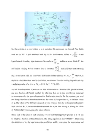 So, the next step is to convert this y to  such that this expression can be used. And that is
what we do next if you remember that my  has been defined before as
U
y
vx

in the
hydrodynamic boundary layer treatment. So, my hx is
*
0
T
=

 

and these terms, this is U the
free stream velocity. Now I could be able to substitute
*
0
T
=

 

from over here and if I bring
my x to the other side, the local value of Nusselt number denoted by x
x
h k
Nu
L
= where hx is
the local value of the heat transfer coefficient, the distance from the leading edge which is my
x and at any value of x, it is to 0.5 1/3
x
0.332 Re Pr
x
Nu = 0.332 .
So, this Nusselt number expression can now be obtained as a function of Reynolds number,
and as a function of Prandtl number. So what you then see is you need to use numerical
techniques to solve the governing equation. But in order to solve for the equation, you need
two things, the value of Prandtl number and the values of f or gradients of f at different values
of  . The values of f at different values of  were obtained from the hydrodynamic boundary
layer solution. So, if you assume Prandtl number and if you start solving it, putting the values
of f obtained previously, you get a series solution.
If you look at the series of such solutions, you see that the temperature gradient at 0
=
 can
be fitted to a function of Prandtl number. The fitting equation is this, 1/3
0.332 Pr . Then using
the definition of hx, the local convection coefficient and by converting the temperature and
485
 
