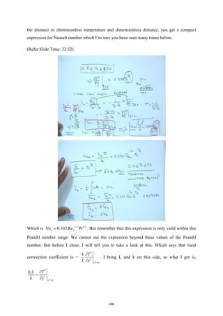 the distance to dimensionless temperature and dimensionless distance, you get a compact
expression for Nusselt number which I’m sure you have seen many times before.
(Refer Slide Time: 32:32)
Which is 1/2 1/3
0.332Re Pr
x x
Nu = . But remember that this expression is only valid within this
Prandtl number range. We cannot use the expression beyond these values of the Prandtl
number. But before I close, I will tell you to take a look at this. Which says that local
convection coefficient is =
*
*
* 0
y
k T
L y =


. I bring L and k on this side, so what I get is,
*
*
* 0
x
y
h L T
k y =

=

.
486
 