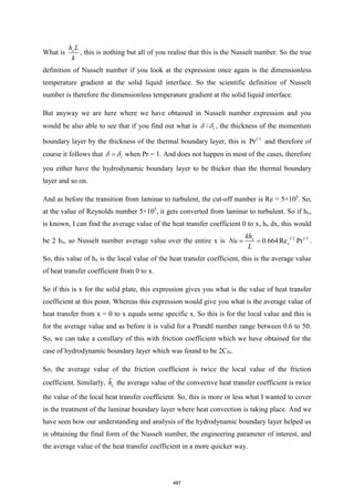 What is x
h L
k
, this is nothing but all of you realise that this is the Nusselt number. So the true
definition of Nusselt number if you look at the expression once again is the dimensionless
temperature gradient at the solid liquid interface. So the scientific definition of Nusselt
number is therefore the dimensionless temperature gradient at the solid liquid interface.
But anyway we are here where we have obtained in Nusselt number expression and you
would be also able to see that if you find out what is / t
  , the thickness of the momentum
boundary layer by the thickness of the thermal boundary layer, this is 1/3
Pr and therefore of
course it follows that t
=
  when Pr = 1. And does not happen in most of the cases, therefore
you either have the hydrodynamic boundary layer to be thicker than the thermal boundary
layer and so on.
And as before the transition from laminar to turbulent, the cut-off number is Re = 5×105
. So,
at the value of Reynolds number 5×105
, it gets converted from laminar to turbulent. So if hx,
is known, I can find the average value of the heat transfer coefficient 0 to x, hx dx, this would
be 2 hx, so Nusselt number average value over the entire x is 1/2 1/3
0.664Re Pr
x
x
kh
Nu
L
= = .
So, this value of hx is the local value of the heat transfer coefficient, this is the average value
of heat transfer coefficient from 0 to x.
So if this is x for the solid plate, this expression gives you what is the value of heat transfer
coefficient at this point. Whereas this expression would give you what is the average value of
heat transfer from x = 0 to x equals some specific x. So this is for the local value and this is
for the average value and as before it is valid for a Prandtl number range between 0.6 to 50.
So, we can take a corollary of this with friction coefficient which we have obtained for the
case of hydrodynamic boundary layer which was found to be 2Cfx.
So, the average value of the friction coefficient is twice the local value of the friction
coefficient. Similarly, x
h the average value of the convective heat transfer coefficient is twice
the value of the local heat transfer coefficient. So, this is more or less what I wanted to cover
in the treatment of the laminar boundary layer where heat convection is taking place. And we
have seen how our understanding and analysis of the hydrodynamic boundary layer helped us
in obtaining the final form of the Nusselt number, the engineering parameter of interest, and
the average value of the heat transfer coefficient in a more quicker way.
487
 