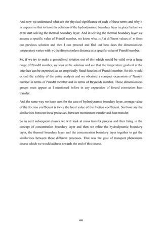 And now we understand what are the physical significance of each of these terms and why it
is imperative that to have the solution of the hydrodynamic boundary layer in place before we
even start solving the thermal boundary layer. And in solving the thermal boundary layer we
assume a specific value of Prandtl number, we know what is f at different values of  from
our previous solution and then I can proceed and find out how does the dimensionless
temperature varies with  , the dimensionless distance at a specific value of Prandtl number.
So, if we try to make a generalised solution out of this which would be valid over a large
range of Prandtl number, we look at the solution and see that the temperature gradient at the
interface can be expressed as an empirically fitted function of Prandtl number. So this would
extend the validity of the entire analysis and we obtained a compact expression of Nusselt
number in terms of Prandtl member and in terms of Reynolds number. These dimensionless
groups must appear as I mentioned before in any expression of forced convection heat
transfer.
And the same way we have seen for the case of hydrodynamic boundary layer, average value
of the friction coefficient is twice the local value of the friction coefficient. So those are the
similarities between these processes, between momentum transfer and heat transfer.
So in next subsequent classes we will look at mass transfer process and then bring in the
concept of concentration boundary layer and then we relate the hydrodynamic boundary
layer, the thermal boundary layer and the concentration boundary layer together to get the
similarities between these different processes. That was the goal of transport phenomena
course which we would address towards the end of this course.
488
 
