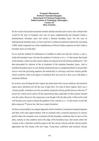 Transport Phenomena.
Professor Sunando Dasgupta.
Department of Chemical Engineering.
Indian institute of Technology, Kharagpur.
Lecture-43.
Mass Transfer.
So far we have discussed momentum transfer and heat transfer and we have also worked what
would be the type of transport, how can we press mathematically the transport inside a
hydrodynamic boundary layer and inside a thermal boundary layer. For the case of
hydrodynamic boundary layer, we have seen how to obtain an analytical solution by converting
a PDE which originated out of the simplification of Navier Stokes equation for flow inside a
boundary layer on a flat plate.
So we used the method of combination of variables to obtain not only the velocity vx and vy
inside the boundary layer, but also the gradient of velocity or at y = 0, that means that liquid
solid interface, which was then used to obtain an expression for the friction coefficient Cf. We
then proceeded for solution of the or treatment of the turbulent boundary layers. And in
turbulent boundary layers we saw that the situation became so complicated that it is not possible
even to write the governing equation, the statistically it is having a universal velocity profile
which would be valid in all regions of turbulent flow for even for a flow over a flat plate is
extremely difficult.
So we have seen dividing the flow regime into three layers like viscous sublayer, the transition
region and a turbulent core for the case of pipe flow. For each of these regions, there was a
velocity profile. And there was also an entirely empirical velocity profile known as the one 7th
power law which can be used to fit the experimental data, especially for those points situated
near the centre. However, this expression, even though it fits the data wells, it fails on the solid
wall because you cannot evaluate the gradient of the velocity at y = 0, that means on the flat
plate using one 7th
power law, that was a major limitation.
So then we proceeded to an integral approach which resulted in a momentum integral equation
and there with some approximation with an assumed value, assumed expression of velocity
profile where the constants were evaluated with the boundary conditions that we have on the
plate, namely no slip condition and at the edge of the boundary layer, that means where the
velocity in the x direction would be equal to the free stream velocity and the velocity profile
approaches the free stream with zero slope. Using these conditions and assumed velocity
489
 