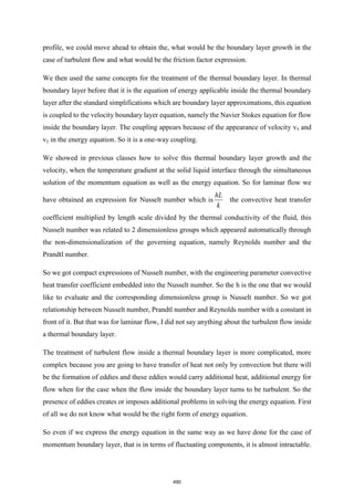 profile, we could move ahead to obtain the, what would be the boundary layer growth in the
case of turbulent flow and what would be the friction factor expression.
We then used the same concepts for the treatment of the thermal boundary layer. In thermal
boundary layer before that it is the equation of energy applicable inside the thermal boundary
layer after the standard simplifications which are boundary layer approximations, this equation
is coupled to the velocity boundary layer equation, namely the Navier Stokes equation for flow
inside the boundary layer. The coupling appears because of the appearance of velocity vx and
vy in the energy equation. So it is a one-way coupling.
We showed in previous classes how to solve this thermal boundary layer growth and the
velocity, when the temperature gradient at the solid liquid interface through the simultaneous
solution of the momentum equation as well as the energy equation. So for laminar flow we
have obtained an expression for Nusselt number which is
hL
k
the convective heat transfer
coefficient multiplied by length scale divided by the thermal conductivity of the fluid, this
Nusselt number was related to 2 dimensionless groups which appeared automatically through
the non-dimensionalization of the governing equation, namely Reynolds number and the
Prandtl number.
So we got compact expressions of Nusselt number, with the engineering parameter convective
heat transfer coefficient embedded into the Nusselt number. So the h is the one that we would
like to evaluate and the corresponding dimensionless group is Nusselt number. So we got
relationship between Nusselt number, Prandtl number and Reynolds number with a constant in
front of it. But that was for laminar flow, I did not say anything about the turbulent flow inside
a thermal boundary layer.
The treatment of turbulent flow inside a thermal boundary layer is more complicated, more
complex because you are going to have transfer of heat not only by convection but there will
be the formation of eddies and these eddies would carry additional heat, additional energy for
flow when for the case when the flow inside the boundary layer turns to be turbulent. So the
presence of eddies creates or imposes additional problems in solving the energy equation. First
of all we do not know what would be the right form of energy equation.
So even if we express the energy equation in the same way as we have done for the case of
momentum boundary layer, that is in terms of fluctuating components, it is almost intractable.
490
 