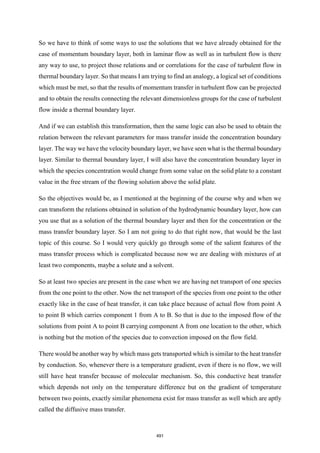 So we have to think of some ways to use the solutions that we have already obtained for the
case of momentum boundary layer, both in laminar flow as well as in turbulent flow is there
any way to use, to project those relations and or correlations for the case of turbulent flow in
thermal boundary layer. So that means I am trying to find an analogy, a logical set of conditions
which must be met, so that the results of momentum transfer in turbulent flow can be projected
and to obtain the results connecting the relevant dimensionless groups for the case of turbulent
flow inside a thermal boundary layer.
And if we can establish this transformation, then the same logic can also be used to obtain the
relation between the relevant parameters for mass transfer inside the concentration boundary
layer. The way we have the velocity boundary layer, we have seen what is the thermal boundary
layer. Similar to thermal boundary layer, I will also have the concentration boundary layer in
which the species concentration would change from some value on the solid plate to a constant
value in the free stream of the flowing solution above the solid plate.
So the objectives would be, as I mentioned at the beginning of the course why and when we
can transform the relations obtained in solution of the hydrodynamic boundary layer, how can
you use that as a solution of the thermal boundary layer and then for the concentration or the
mass transfer boundary layer. So I am not going to do that right now, that would be the last
topic of this course. So I would very quickly go through some of the salient features of the
mass transfer process which is complicated because now we are dealing with mixtures of at
least two components, maybe a solute and a solvent.
So at least two species are present in the case when we are having net transport of one species
from the one point to the other. Now the net transport of the species from one point to the other
exactly like in the case of heat transfer, it can take place because of actual flow from point A
to point B which carries component 1 from A to B. So that is due to the imposed flow of the
solutions from point A to point B carrying component A from one location to the other, which
is nothing but the motion of the species due to convection imposed on the flow field.
There would be another way by which mass gets transported which is similar to the heat transfer
by conduction. So, whenever there is a temperature gradient, even if there is no flow, we will
still have heat transfer because of molecular mechanism. So, this conductive heat transfer
which depends not only on the temperature difference but on the gradient of temperature
between two points, exactly similar phenomena exist for mass transfer as well which are aptly
called the diffusive mass transfer.
491
 