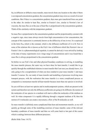 So, in diffusion or diffusive mass transfer, mass travels from one location to the other if there
is an imposed concentration gradient, the concentration gradient may exist as a result of several
conditions. But if there is a concentration gradient, then mass gets transferred from one point
to the other. So similar to heat flux, similar to Fourier’s law, similar to Newton’s law of
viscosity, the mass flux as in the case of heat flux is proportional to the concentration gradient.
Think of this similarity with the temperature gradient.
So mass flux is proportional to the concentration gradient and the proportionality constant with
a negative sign, since mass always travels from high concentration to low concentration, the
concept of this expression is commonly known as the diffusivity of one in two. It is expressed
in the form DAB which is the constant, which is the diffusion coefficient of A in B. Now in
some of the relations this is known as the Fick’s law of diffusion which like Newton’s law or
Fourier’s law is a phenomenological equation, it cannot be derived, it was arrived by looking
at the data of many experiments over a large range of concentrations and it was found that a
mass flux is always proportional to the concentration gradient.
So before we use Fick’s law and other physical boundary conditions in solving, in modelling
the mass transfer process, the same way we have done for heat transfer, I would like to go
quickly through the established relations in mass transfer that I am sure you already know, it is
only going to be a recapitulation of what you have studied in your mass transfer 1 and mass
transfer 2 courses. So, our study of mass transfer and modelling of processes involving mass
transport process, with the realisation that mass transfer is a more complicated process as
compared to a momentum transfer all heat transfer because more than one species is involved.
So you will have at least two species and in multicomponent systems, which are present in the
system and therefore not only the diffusion coefficients are going to be different, the motion of
the molecules of one species in a medium will start to affect the molecules of the medium as
well. So when component A is rapidly diffusing through a stagnant medium of B, then the
motion of A molecules can create a movement, a flow of the B molecules as well.
So mass transfer is definitely more complicated than heat and momentum transfer, so we will
quickly go through some of the modelling exercises of mass transfer, some of the relevant
boundary conditions of mass transfer and then we will come back to last part of the course
which is analogy between these different processes.
(Refer Slide Time: 14:37)
492
 