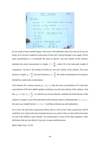 So our study of mass transfer begins with some of the definitions that I am sure all of you are
aware of or you have studied at some point of time, but I will go through it once again. So the
mass concentration, i
 is essentially the mass of species i per unit volume of the solution,
similarly the molar concentration is simply, i
i
i
C
M

= , where Mi is the molecular weight of
component i. So this is the number of moles of i per unit volume of the solution. The mass
fraction is simply i
i
w


= , the mole fraction is i
i
C
x
C
= the molar concentration of one species
divided by a total molar concentration.
And ofcourse for a binary mixture, A B
  
+ = then the mass concentration of A and mass
concentration of B when added together would give you the mass density of the solution. And
this, , A
A A A A
C M w



= = . As with the case of mass density, similarly the molar density of the
solution is simply a sum of the individual molar densities and we understand that 1
A B
x x
+ = ,
the same way weight fraction 1
A B
w w
+ = and these relations are self-explanatory.
So we have all seen these expressions before and we will see how these expressions will be
used later on to express the mass transport process in a system where we have both convection
as well as the diffusive mass transfer. So coming back to some of the other equations, other
definitions that one can think of, one uses in mass transfer process.
(Refer Slide Time: 16:35)
493
 