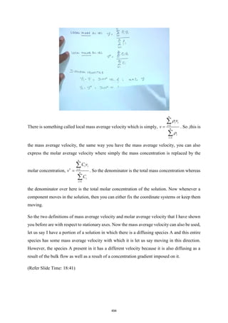 There is something called local mass average velocity which is simply, 1
1
n
i i
i
n
i
i
v
v


=
=
=


. So ,this is
the mass average velocity, the same way you have the mass average velocity, you can also
express the molar average velocity where simply the mass concentration is replaced by the
molar concentration, 1
1
n
i i
i
n
i
i
C v
v
C
 =
=
=


. So the denominator is the total mass concentration whereas
the denominator over here is the total molar concentration of the solution. Now whenever a
component moves in the solution, then you can either fix the coordinate systems or keep them
moving.
So the two definitions of mass average velocity and molar average velocity that I have shown
you before are with respect to stationary axes. Now the mass average velocity can also be used,
let us say I have a portion of a solution in which there is a diffusing species A and this entire
species has some mass average velocity with which it is let us say moving in this direction.
However, the species A present in it has a different velocity because it is also diffusing as a
result of the bulk flow as well as a result of a concentration gradient imposed on it.
(Refer Slide Time: 18:41)
494
 