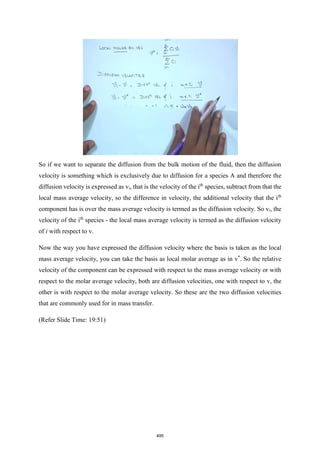 So if we want to separate the diffusion from the bulk motion of the fluid, then the diffusion
velocity is something which is exclusively due to diffusion for a species A and therefore the
diffusion velocity is expressed as vi, that is the velocity of the ith
species, subtract from that the
local mass average velocity, so the difference in velocity, the additional velocity that the ith
component has is over the mass average velocity is termed as the diffusion velocity. So vi, the
velocity of the ith
species - the local mass average velocity is termed as the diffusion velocity
of i with respect to v.
Now the way you have expressed the diffusion velocity where the basis is taken as the local
mass average velocity, you can take the basis as local molar average as in v*
. So the relative
velocity of the component can be expressed with respect to the mass average velocity or with
respect to the molar average velocity, both are diffusion velocities, one with respect to v, the
other is with respect to the molar average velocity. So these are the two diffusion velocities
that are commonly used for in mass transfer.
(Refer Slide Time: 19:51)
495
 