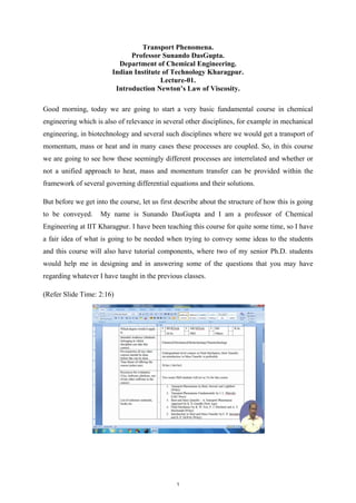 Transport Phenomena.
Professor Sunando DasGupta.
Department of Chemical Engineering.
Indian Institute of Technology Kharagpur.
Lecture-01.
Introduction Newton’s Law of Viscosity.
Good morning, today we are going to start a very basic fundamental course in chemical
engineering which is also of relevance in several other disciplines, for example in mechanical
engineering, in biotechnology and several such disciplines where we would get a transport of
momentum, mass or heat and in many cases these processes are coupled. So, in this course
we are going to see how these seemingly different processes are interrelated and whether or
not a unified approach to heat, mass and momentum transfer can be provided within the
framework of several governing differential equations and their solutions.
But before we get into the course, let us first describe about the structure of how this is going
to be conveyed. My name is Sunando DasGupta and I am a professor of Chemical
Engineering at IIT Kharagpur. I have been teaching this course for quite some time, so I have
a fair idea of what is going to be needed when trying to convey some ideas to the students
and this course will also have tutorial components, where two of my senior Ph.D. students
would help me in designing and in answering some of the questions that you may have
regarding whatever I have taught in the previous classes.
(Refer Slide Time: 2:16)
1
 