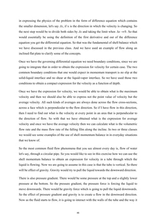 in expressing the physics of the problem in the form of difference equation which contains
the smaller dimension, let's say Δx, if x is the direction in which the velocity is changing. So
the next step would be to divide both sides by Δx and taking the limit when 0
x
∆ → . So that
would essentially be using the definition of the first derivative and out of the difference
equation you get the differential equation. So that was the fundamental of shell balance which
we have discussed in the previous class. And we have used an example of flow along an
inclined flat plate to clarify some of the concepts.
Once we have the governing differential equation we need boundary conditions, since we are
going to integrate that in order to obtain the expression for velocity for certain case. The two
common boundary conditions that one would expect in momentum transport is no slip at the
solid-liquid interface and no shear at the liquid-vapor interface. So we have used those two
conditions to obtain a compact expression for the velocity as a function of depth.
Once we have the expression for velocity, we would be able to obtain what is the maximum
velocity and then we should also be able to express not the point value of velocity but the
average velocity. All such kinds of averages are always done across the flow cross-sections,
across a face which is perpendicular to the flow direction. So if I have flow in this direction,
then I need to find out what is the velocity at every point in an area that is perpendicular to
the direction of flow. So with that we have obtained what is the expression for average
velocity and once we have the average velocity then we can calculate what is the volumetric
flow rate and the mass flow rate of the falling film along the incline. In two or three classes
we would see some examples of the use of shell momentum balance in in everyday situations
that we know of.
So the most common fluid flow phenomena that you see almost every day is, flow of water
let's say, through a circular pipe. So you would like to see in this exercise how we can use the
shell momentum balance to obtain an expression for velocity in a tube through which the
liquid is flowing. Now we are going to assume in this case is that the tube is vertical. So there
will be effect of gravity. Gravity would try to pull the liquid towards the downward direction.
There is also pressure gradient. There would be some pressure at the top and a slightly lower
pressure at the bottom. So the pressure gradient, the pressure force is forcing the liquid to
move downwards. There would be gravity force which is going to pull the liquid downwards.
So the effect of pressure gradient and gravity is to create a flow in the downward direction.
Now as the fluid starts to flow, it is going to interact with the walls of the tube and the way it
46
 
