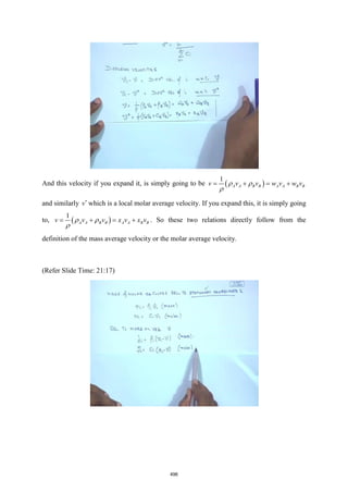 And this velocity if you expand it, is simply going to be ( )
1
A A B B A A B B
v v v w v w v
 

= + = +
and similarly v
which is a local molar average velocity. If you expand this, it is simply going
to, ( )
1
A A B B A A B B
v v v x v x v
 

= + = + . So these two relations directly follow from the
definition of the mass average velocity or the molar average velocity.
(Refer Slide Time: 21:17)
496
 