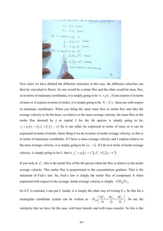 Now since we have defined the diffusion velocities in this way, the diffusion velocities can
then be converted to fluxes. So one would be a molar flux and the other would be mass flux,
so in terms of stationary coordinates, it is simply going to be i i i
n v

= , if you express it in terms
of mass or if express in terms of moles, it is simply going to be i i i
N C v
= these are with respect
to stationary coordinates. When you bring the same mass flux or molar flux and take the
average velocity to be the basis, so relative to the mass average velocity, the mass flux or the
molar flux denoted by j or capital J for the ith species is simply going to be,
( ) ( )
,
i i i i i i
j v v J C v v

= − = − So it can either be expressed in terms of mass or it can be
expressed in terms of moles. Same thing if we do in terms of molar average velocity, so this is
in terms of stationary coordinates. If I have a mass average velocity and I express relative to
the mass average velocity, it is simply going to be ( )
i
v v
− . If I do it in terms of molar average
velocity, is simply going to be Ci that is ( ) ( )
,
i i i i i i
j v v J C v v

   
= − = − .
If you look at i
J 
, this is the molar flux of the ith species when the flux is relative to the molar
average velocity. This molar flux is proportional to the concentration gradient. That is the
statement of Fick’s law. So, Fick’s law is simply the molar flux of component A when
expressed with respect to the average, molar average velocity is simply AB A
CD x
−  .
So if C is constant, I can put C inside, it is simply the other way of writing CA. So this for a
rectangular coordinate system can be written as A A A
AB
C C C
D
x y z
 
  
− + +
 
  
 
. So see the
similarity that we have for the case, with heat transfer and with mass transfer. So this is the
497
 