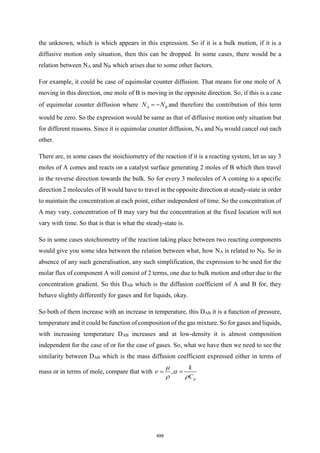 the unknown, which is which appears in this expression. So if it is a bulk motion, if it is a
diffusive motion only situation, then this can be dropped. In some cases, there would be a
relation between NA and NB which arises due to some other factors.
For example, it could be case of equimolar counter diffusion. That means for one mole of A
moving in this direction, one mole of B is moving in the opposite direction. So, if this is a case
of equimolar counter diffusion where A B
N N
= − and therefore the contribution of this term
would be zero. So the expression would be same as that of diffusive motion only situation but
for different reasons. Since it is equimolar counter diffusion, NA and NB would cancel out each
other.
There are, in some cases the stoichiometry of the reaction if it is a reacting system, let us say 3
moles of A comes and reacts on a catalyst surface generating 2 moles of B which then travel
in the reverse direction towards the bulk. So for every 3 molecules of A coming to a specific
direction 2 molecules of B would have to travel in the opposite direction at steady-state in order
to maintain the concentration at each point, either independent of time. So the concentration of
A may vary, concentration of B may vary but the concentration at the fixed location will not
vary with time. So that is that is what the steady-state is.
So in some cases stoichiometry of the reaction taking place between two reacting components
would give you some idea between the relation between what, how NA is related to NB. So in
absence of any such generalisation, any such simplification, the expression to be used for the
molar flux of component A will consist of 2 terms, one due to bulk motion and other due to the
concentration gradient. So this DAB which is the diffusion coefficient of A and B for, they
behave slightly differently for gases and for liquids, okay.
So both of them increase with an increase in temperature, this DAB it is a function of pressure,
temperature and it could be function of composition of the gas mixture. So for gases and liquids,
with increasing temperature DAB increases and at low-density it is almost composition
independent for the case of or for the case of gases. So, what we have then we need to see the
similarity between DAB which is the mass diffusion coefficient expressed either in terms of
mass or in terms of mole, compare that with ,
p
k
C
= =

 
 
499
 