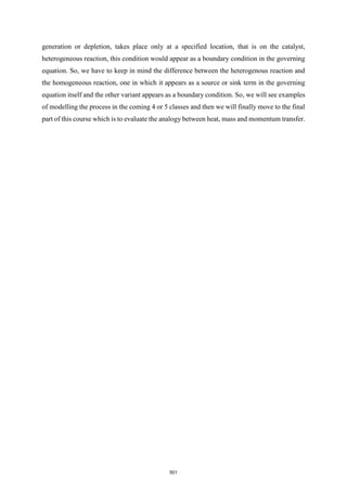 generation or depletion, takes place only at a specified location, that is on the catalyst,
heterogeneous reaction, this condition would appear as a boundary condition in the governing
equation. So, we have to keep in mind the difference between the heterogenous reaction and
the homogeneous reaction, one in which it appears as a source or sink term in the governing
equation itself and the other variant appears as a boundary condition. So, we will see examples
of modelling the process in the coming 4 or 5 classes and then we will finally move to the final
part of this course which is to evaluate the analogy between heat, mass and momentum transfer.
501
 