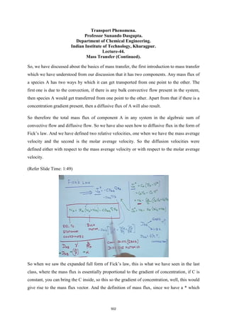 Transport Phenomena.
Professor Sunando Dasgupta.
Department of Chemical Engineering.
Indian Institute of Technology, Kharagpur.
Lecture-44.
Mass Transfer (Continued).
So, we have discussed about the basics of mass transfer, the first introduction to mass transfer
which we have understood from our discussion that it has two components. Any mass flux of
a species A has two ways by which it can get transported from one point to the other. The
first one is due to the convection, if there is any bulk convective flow present in the system,
then species A would get transferred from one point to the other. Apart from that if there is a
concentration gradient present, then a diffusive flux of A will also result.
So therefore the total mass flux of component A in any system in the algebraic sum of
convective flow and diffusive flow. So we have also seen how to diffusive flux in the form of
Fick’s law. And we have defined two relative velocities, one when we have the mass average
velocity and the second is the molar average velocity. So the diffusion velocities were
defined either with respect to the mass average velocity or with respect to the molar average
velocity.
(Refer Slide Time: 1:49)
So when we saw the expanded full form of Fick’s law, this is what we have seen in the last
class, where the mass flux is essentially proportional to the gradient of concentration, if C is
constant, you can bring the C inside, so this so the gradient of concentration, well, this would
give rise to the mass flux vector. And the definition of mass flux, since we have a * which
502
 