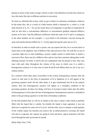 denotes in terms of the molar average velocity so this is the definition of molar flux which we
have the molar flux due to diffusion and due to convection.
So when we substitute this in here, what we get is relative to stationary coordinates, whatever
be the molar flux, this is a result of a bulk motion which is denoted by xA where xA is the
mole fraction of A, NA + NB are the molar fluxes of component A and that of component B.
And we also have a concentration difference or concentration gradient imposed diffusive
motion of NA here. And the diffusion coefficient which has units of m2
/s and it is analogous
to the other numbers are for example   
= which is the kinematic viscosity having the
same unit and the thermal diffusivity k Cp
 
= again having the same unit as m2
/s.
So therefore in order to model such a system, one can express the flux, be it on mass basis or
moles basis as the algebraic sum of diffusive flux and convective flux. So with this we are in
a position right now to start modelling a system, simple system in which there is maybe a
convective flow, there may be a diffusive flow and we may have reactions taking place in the
diffusing mixture. So these A and B, the two components that are present in this, they may
react with each other throughout the volume of the mass in which case it is called a
homogeneous reaction or A may react to form B and B will diffuse back on, let us say on a
catalyst surface.
So a reaction which takes place everywhere in the system, homogeneous reaction, then the
source or sink term in the form of generation of B or depletion of A will appear in the
governing equation itself. On the other hand, if A gets transformed into B on the catalyst
surface, then this heterogeneous reaction will appear as a boundary condition to the
governing equation. So these two things will have to be kept in mind, where does the effect
of heterogeneous or how does the fact of homogeneous/ heterogeneous reaction is included in
either in the governing equation or in the form of boundary conditions.
So the first problem that we will try to model in this class is about a tube which is partially
filled with the liquid that is volatile. So initially the liquid is kept separated, it was not
allowed to evaporate by some sort of a cover. And the tube, since it contains a small quantity
of the volatile liquid, the moment you remove the so-called protective covering, the liquid
will start to evaporate, the vapours are going to form and those vapour molecules will then
travel through the tube up towards its mouth.
(Refer Slide Time: 5:58)
503
 