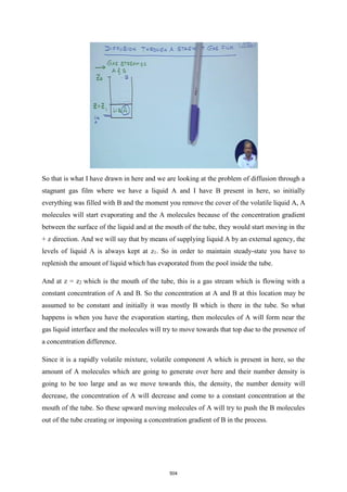So that is what I have drawn in here and we are looking at the problem of diffusion through a
stagnant gas film where we have a liquid A and I have B present in here, so initially
everything was filled with B and the moment you remove the cover of the volatile liquid A, A
molecules will start evaporating and the A molecules because of the concentration gradient
between the surface of the liquid and at the mouth of the tube, they would start moving in the
+ z direction. And we will say that by means of supplying liquid A by an external agency, the
levels of liquid A is always kept at z1. So in order to maintain steady-state you have to
replenish the amount of liquid which has evaporated from the pool inside the tube.
And at z = z2 which is the mouth of the tube, this is a gas stream which is flowing with a
constant concentration of A and B. So the concentration at A and B at this location may be
assumed to be constant and initially it was mostly B which is there in the tube. So what
happens is when you have the evaporation starting, then molecules of A will form near the
gas liquid interface and the molecules will try to move towards that top due to the presence of
a concentration difference.
Since it is a rapidly volatile mixture, volatile component A which is present in here, so the
amount of A molecules which are going to generate over here and their number density is
going to be too large and as we move towards this, the density, the number density will
decrease, the concentration of A will decrease and come to a constant concentration at the
mouth of the tube. So these upward moving molecules of A will try to push the B molecules
out of the tube creating or imposing a concentration gradient of B in the process.
504
 