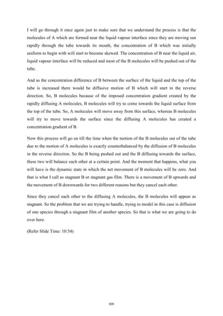I will go through it once again just to make sure that we understand the process is that the
molecules of A which are formed near the liquid vapour interface since they are moving out
rapidly through the tube towards its mouth, the concentration of B which was initially
uniform to begin with will start to become skewed. The concentration of B near the liquid air,
liquid vapour interface will be reduced and most of the B molecules will be pushed out of the
tube.
And as the concentration difference of B between the surface of the liquid and the top of the
tube is increased there would be diffusive motion of B which will start in the reverse
direction. So, B molecules because of the imposed concentration gradient created by the
rapidly diffusing A molecules, B molecules will try to come towards the liquid surface from
the top of the tube. So, A molecules will move away from this surface, whereas B molecules
will try to move towards the surface since the diffusing A molecules has created a
concentration gradient of B.
Now this process will go on till the time when the motion of the B molecules out of the tube
due to the motion of A molecules is exactly counterbalanced by the diffusion of B molecules
in the reverse direction. So the B being pushed out and the B diffusing towards the surface,
these two will balance each other at a certain point. And the moment that happens, what you
will have is the dynamic state in which the net movement of B molecules will be zero. And
that is what I call as stagnant B or stagnant gas film. There is a movement of B upwards and
the movement of B downwards for two different reasons but they cancel each other.
Since they cancel each other to the diffusing A molecules, the B molecules will appear as
stagnant. So the problem that we are trying to handle, trying to model in this case is diffusion
of one species through a stagnant film of another species. So that is what we are going to do
over here.
(Refer Slide Time: 10:54)
505
 