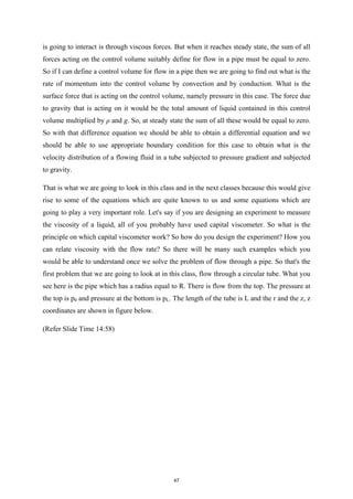 is going to interact is through viscous forces. But when it reaches steady state, the sum of all
forces acting on the control volume suitably define for flow in a pipe must be equal to zero.
So if I can define a control volume for flow in a pipe then we are going to find out what is the
rate of momentum into the control volume by convection and by conduction. What is the
surface force that is acting on the control volume, namely pressure in this case. The force due
to gravity that is acting on it would be the total amount of liquid contained in this control
volume multiplied by ρ and g. So, at steady state the sum of all these would be equal to zero.
So with that difference equation we should be able to obtain a differential equation and we
should be able to use appropriate boundary condition for this case to obtain what is the
velocity distribution of a flowing fluid in a tube subjected to pressure gradient and subjected
to gravity.
That is what we are going to look in this class and in the next classes because this would give
rise to some of the equations which are quite known to us and some equations which are
going to play a very important role. Let's say if you are designing an experiment to measure
the viscosity of a liquid, all of you probably have used capital viscometer. So what is the
principle on which capital viscometer work? So how do you design the experiment? How you
can relate viscosity with the flow rate? So there will be many such examples which you
would be able to understand once we solve the problem of flow through a pipe. So that's the
first problem that we are going to look at in this class, flow through a circular tube. What you
see here is the pipe which has a radius equal to R. There is flow from the top. The pressure at
the top is p0 and pressure at the bottom is pL. The length of the tube is L and the r and the z, z
coordinates are shown in figure below.
(Refer Slide Time 14:58)
47
 