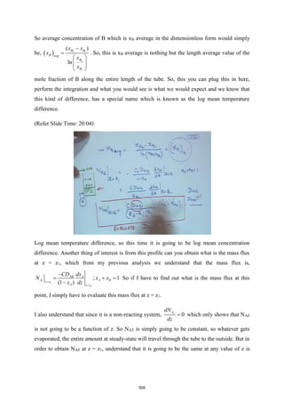 So average concentration of B which is xB average in the dimensionless form would simply
be, ( ) 2 1
2
1
( )
ln
B B
B avg
B
B
x x
x
x
x
−
=
 
 
 
 
. So, this is xB average is nothing but the length average value of the
mole fraction of B along the entire length of the tube. So, this you can plug this in here,
perform the integration and what you would see is what we would expect and we know that
this kind of difference, has a special name which is known as the log mean temperature
difference.
(Refer Slide Time: 20:04)
Log mean temperature difference, so this time it is going to be log mean concentration
difference. Another thing of interest is from this profile can you obtain what is the mass flux
at z = z1, which from my previous analysis we understand that the mass flux is,
1
1
; 1
(1 )
z
AB A
A A B
z z
A z z
CD dx
N x x
x dz
=
=
−
= + =
−
So if I have to find out what is the mass flux at this
point, I simply have to evaluate this mass flux at z = z1.
I also understand that since it is a non-reacting system, 0
z
A
dN
dz
= which only shows that NAZ
is not going to be a function of z. So NAZ is simply going to be constant, so whatever gets
evaporated, the entire amount at steady-state will travel through the tube to the outside. But in
order to obtain NAZ at z = z1, understand that it is going to be the same at any value of z is
509
 