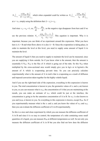 1
1
(1 )
z
AB A
A z z
A z z
CD dx
N
x dz
=
=
−
=
−
which when expanded could be written as
1
1
z
AB B
A z z
B z z
CD dx
N
x dz
=
=
=
at z = z1, simply using the definition that (1 )
A B
x x
− = .
And since 1
A B
x x
+ = , so, A B
dx dx
dz dz
= − , so the negative sign disappears from here and if we
use the previous relation
( )
1 2
2 1
( )
z
A A
AB
A
B
x x
CD
N
x z z
−
=
−
. This equation is important. Why it is
important, because you can think of an experiment around this expression. What you have
here is A + B and what flows above it is also A + B. Since the evaporation is taking place, in
order to maintain the level at this level, you need to supply some amount of liquid A to
maintain the level.
The amount of liquid A that you need to supply to maintain the level can be measured, since
you are supplying it from outside. So if you know what is the amount, then the amount is
essentially S NAZ. NAZ is the flux of A which is going out of the tube. So this NAZ when
multiplied by the cross-sectional area would simply give you in kg/s or in kg/mol.s the
amount of A which is evaporating per-unit time. So you can precisely calculate
experimentally what is the amount of A in mol/s that is evaporating as a result of diffusion
and imposed convection taken together for the highly volatile liquid.
And if you see the right-hand side of the expression, everything in this expression is known
to you. The total concentration is known to you, the geometric values of z1 and z2 are known
to you, so you can measure what is xA2, the concentration of A that you are maintaining at the
mouth, you can make an estimate of xA1 which could be just at the interface, the
concentration is going to be the saturation concentration of A in B. So xA1 is also known to
you and (xb)ln is known to you. So everything in this expression is known, except DAB. So if
you experimentally measure what is the z1 and z2 and you know the values of xA1 and xA2,
then you can evaluate the diffusion coefficient of A in B experimentally.
So this is a nice and clean experiment by which you can measure the diffusion coefficient of
A in B and since it is so easy to control, the temperature of a tube containing some small
quantities of a liquid, you can measure DAB at different temperatures as well. So not only you
measure the diffusion coefficient of A in B but you also find out how does the diffusion
510
 