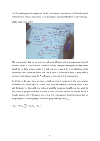 coefficient changes with temperature. So for experimental determination of diffusivities used
in film theories of mass transfer and so on, this type of experiment has been extensively used.
(Refer Slide Time: 26:07)
The next problem that we are going to look at is diffusion with a homogeneous chemical
reaction. So this is a case in which a chemical reaction takes place throughout the body of the
liquid. So we have a liquid which is B and you have a gas A. So A is solubilised in the
system and then A starts to diffuse in B. As A starts to diffuse in B, there is going to be a
reaction which is taking place. So A undergoes an irreversible first-order reaction.
So if that is the case, then we have to find out what is going to be the concentration
distribution of A in the liquid B. So first of all since we understand, let us say this is, at z=0
and this is at z=L, this could be a beaker, it could be container, it could even be a concrete
tank where a gas gets dissolved in B and it starts to diffuse towards the bottom and as it
travels, it reacts with B through an irreversible first-order reaction. So, the first thing that we
are going to do is we are going to see what is going to be my flux A
N Z
,
Z Z
A A
N (N )
Z
A
AB A B
dx
CD x N
dz
= − + +
511
 