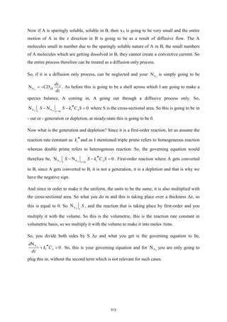 Now if A is sparingly soluble, soluble in B, then xA is going to be very small and the entire
motion of A in the z direction in B is going to be as a result of diffusive flow. The A
molecules small in number due to the sparingly soluble nature of A in B, the small numbers
of A molecules which are getting dissolved in B, they cannot create a convective current. So
the entire process therefore can be treated as a diffusion only process.
So, if it is a diffusion only process, can be neglected and your A
N Z
is simply going to be
A
N Z
A
AB
dx
CD
dz
= − . As before this is going to be a shell across which I am going to make a
species balance, A coming in, A going out through a diffusive process only. So,
A A 1 0
N N
Z Z
z z z A
S S k C S
+

− − = where S is the cross-sectional area. So this is going to be in
- out or - generation or depletion, at steady-state this is going to be 0.
Now what is the generation and depletion? Since it is a first-order reaction, let us assume the
reaction rate constant as 1
k and as I mentioned triple prime refers to homogeneous reaction
whereas double prime refers to heterogenous reaction. So, the governing equation would
therefore be, A A 1 0
N N
Z Z
z z z A
S S k C S
+

− − = . First-order reaction where A gets converted
to B, since A gets converted to B, it is not a generation, it is a depletion and that is why we
have the negative sign.
And since in order to make it the uniform, the units to be the same, it is also multiplied with
the cross-sectional area. So what you do in and this is taking place over a thickness Δz, so
this is equal to 0. So A
N Z z
S , and the reaction that is taking place by first-order and you
multiply it with the volume. So this is the volumetric, this is the reaction rate constant in
volumetric basis, so we multiply it with the volume to make it into moles /time.
So, you divide both sides by S Δz and what you get is the governing equation to be,
1
A
0
N Z
A
d
k
dz
C

+  = . So, this is your governing equation and for A
N Z
you are only going to
plug this in, without the second term which is not relevant for such cases.
512
 