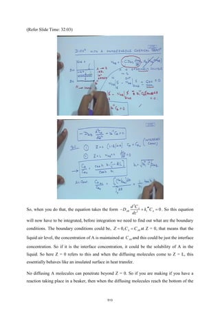 (Refer Slide Time: 32:03)
So, when you do that, the equation takes the form 2 1
2
0
AB
A
A
k
d
z
C
D
d
C
− 
+  = . So this equation
will now have to be integrated, before integration we need to find out what are the boundary
conditions. The boundary conditions could be, 0
0, A A
C
Z C
= = at Z = 0, that means that the
liquid air level, the concentration of A is maintained at 0
A
C and this could be just the interface
concentration. So if it is the interface concentration, it could be the solubility of A in the
liquid. So here Z = 0 refers to this and when the diffusing molecules come to Z = L, this
essentially behaves like an insulated surface in heat transfer.
No diffusing A molecules can penetrate beyond Z = 0. So if you are making if you have a
reaction taking place in a beaker, then when the diffusing molecules reach the bottom of the
513
 