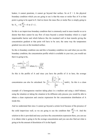 beaker, it cannot penetrate, it cannot go beyond that surface. So at Z = L the physical
boundary condition which you are going to use is that the mass or molar flux of A at that
point is going to be equal to 0. And we know the mass flux or molar flux is simply going to
be 0
0,
Z
A
A
dC
N
dz
= = at Z L
= .
So this is an impervious boundary condition that is commonly used in mass transfer so as to
denote that there cannot be any flow of mass beyond a certain boundary which is a rigid
impermeable barrier and which behaves like the insulated wall in heat transfer giving the
concentration gradient at that point will have to be zero, the same way the temperature
gradient was zero on the insulated surface.
So this is boundary condition one and this is boundary condition two and when you use this
boundary condition, the concentration profile which is available in your text, you would see
that it is going to be,
0
2
1
1
1
1
cosh 1
where,
cosh AB
A
A
z
b
k
C L
L
b
D
C b
 
−
  
 
= =
So this is the profile of A and since you have the profile of A in here, the average
concentration can also be calculated. So 0
0
0
1
1
0
1
tanh
A
A
A
L
L
A
d
z
C
C
C
z
C
b
b
d
 
 
 
 
= =


. So this is a clean
example of a homogeneous reaction taking place in a medium and using a shell balance,
using the situation or taking the situation to be diffusion only process you would be able to
obtain a clean expression and concise expression for the concentration distribution of A
inside this.
And we understand that since A cannot go beyond a certain level because of the presence of
the solid impervious wall, so we are going to use the condition that 0
A
dC
dz
= . And the
solution to this is provided and once you have the concentration expression there, you can use
it to obtain what is going to be the average concentration and you can also find out what is
going to be the amount of dissolution of A in the liquid.
514
 