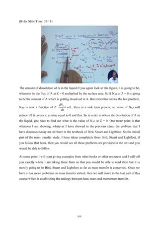 (Refer Slide Time: 37:11)
The amount of dissolution of A in the liquid if you again look at this figure, it is going to be,
whatever be the flux of A at Z = 0 multiplied by the surface area. So S NAZ at Z = 0 is going
to be the amount of A which is getting dissolved in A. But remember unlike the last problem,
NAZ is now a function of Z. 0
Z
A
dN
dz
 , there is a sink term present, so value of NAZ will
reduce till it comes to a value equal to 0 and this. So in order to obtain the dissolution of A in
the liquid, you have to find out what is the value of NAZ at Z = 0. One more point is that
whatever I am showing, whatever I have showed in the previous class, the problem that I
have discussed today are all there in the textbook of Bird, Stuart and Lightfoot. So the initial
part of the mass transfer study, I have taken completely from Bird, Stuart and Lightfoot, if
you follow that book, then you would see all these problems are provided in the text and you
would be able to follow.
At some point I will start giving examples from other books or other resources and I will tell
you exactly where I am taking those from so that you would be able to read them but it is
mostly going to be Bird, Stuart and Lightfoot as far as mass transfer is concerned. Once we
have a few more problems on mass transfer solved, then we will move to the last part of this
course which is establishing the analogy between heat, mass and momentum transfer.
515
 