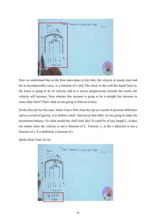 Now we understand that as the flow takes place in the tube, the velocity at steady state and
for in incompressible cases, is a function of r only.The closer to the wall the liquid layer is,
the lower is going to be its velocity and as it moves progressively towards the center, the
velocity will increase. Now whether this increase is going to be a straight line increase or
some other form? That's what we are going to find out in here.
So the first job for this case, where I have flow from the top as a result of pressure difference
and as a result of gravity, is to define a shell. And across that shell, we are going to make the
momentum balance. So what would this shell look like? It could be of any length L, it does
not matter since the velocity is not a function of L. Velocity vz in the z direction is not a
function of z. It is definitely a function of r.
(Refer Slide Time 16:16)
48
 