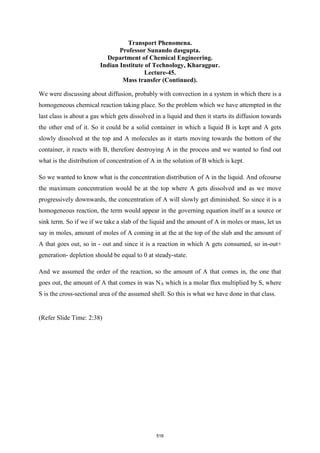 Transport Phenomena.
Professor Sunando dasgupta.
Department of Chemical Engineering.
Indian Institute of Technology, Kharagpur.
Lecture-45.
Mass transfer (Continued).
We were discussing about diffusion, probably with convection in a system in which there is a
homogeneous chemical reaction taking place. So the problem which we have attempted in the
last class is about a gas which gets dissolved in a liquid and then it starts its diffusion towards
the other end of it. So it could be a solid container in which a liquid B is kept and A gets
slowly dissolved at the top and A molecules as it starts moving towards the bottom of the
container, it reacts with B, therefore destroying A in the process and we wanted to find out
what is the distribution of concentration of A in the solution of B which is kept.
So we wanted to know what is the concentration distribution of A in the liquid. And ofcourse
the maximum concentration would be at the top where A gets dissolved and as we move
progressively downwards, the concentration of A will slowly get diminished. So since it is a
homogeneous reaction, the term would appear in the governing equation itself as a source or
sink term. So if we if we take a slab of the liquid and the amount of A in moles or mass, let us
say in moles, amount of moles of A coming in at the at the top of the slab and the amount of
A that goes out, so in - out and since it is a reaction in which A gets consumed, so in-out+
generation- depletion should be equal to 0 at steady-state.
And we assumed the order of the reaction, so the amount of A that comes in, the one that
goes out, the amount of A that comes in was NA which is a molar flux multiplied by S, where
S is the cross-sectional area of the assumed shell. So this is what we have done in that class.
(Refer Slide Time: 2:38)
516
 