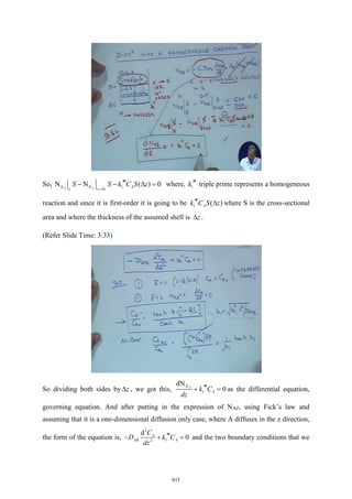 So, A A 1
N N ( ) 0
Z Z A
z z z
S S k C S z
+

− −  = where, 1
k  triple prime represents a homogeneous
reaction and since it is first-order it is going to be 1 ( )
A
k C S z
  where S is the cross-sectional
area and where the thickness of the assumed shell is z
 .
(Refer Slide Time: 3:33)
So dividing both sides by z
 , we got this,
A
1
dN
0
Z
A
k C
dz

+ = as the differential equation,
governing equation. And after putting in the expression of NAZ, using Fick’s law and
assuming that it is a one-dimensional diffusion only case, where A diffuses in the z direction,
the form of the equation is,
2
1
2
d
0
A
AB A
C
D k C
dz

− + = and the two boundary conditions that we
517
 