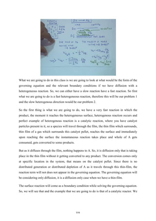 What we are going to do in this class is we are going to look at what would be the form of the
governing equation and the relevant boundary conditions if we have diffusion with a
heterogeneous reaction. So, we can either have a slow reaction have a fast reaction. So first
what we are going to do is a fast heterogeneous reaction, therefore this will be our problem 1
and the slow heterogenous direction would be our problem 2.
So the first thing is what we are going to do, we have a very fast reaction in which the
product, the moment it reaches the heterogeneous surface, heterogenous reaction occurs and
perfect example of heterogenous reaction is a catalytic reaction, where you have catalyst
particles present in it, so a species will travel through the film, the thin film which surrounds,
thin film of a gas which surrounds this catalyst pellet, reaches the surface and immediately
upon reaching the surface the instantaneous reaction takes place and whole of A gets
consumed, gets converted to some products.
But as it diffuses through the film, nothing happens to A. So, it is diffusion only that is taking
place in the thin film without it getting converted to any product. The conversion comes only
at specific location in the system, that means on the catalyst pellet. Since there is no
distributed generation or distributed depletion of A as it travels through this thin-film, the
reaction term will not does not appear in the governing equation. The governing equation will
be considering only diffusion, it is a diffusion only case when we have a thin-film.
The surface reaction will come as a boundary condition while solving the governing equation.
So, we will see that and the example that we are going to do is that of a catalytic reactor. We
519
 