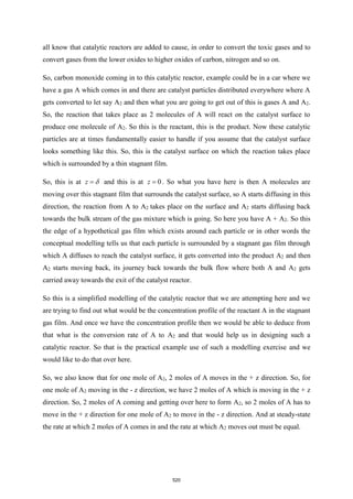 all know that catalytic reactors are added to cause, in order to convert the toxic gases and to
convert gases from the lower oxides to higher oxides of carbon, nitrogen and so on.
So, carbon monoxide coming in to this catalytic reactor, example could be in a car where we
have a gas A which comes in and there are catalyst particles distributed everywhere where A
gets converted to let say A2 and then what you are going to get out of this is gases A and A2.
So, the reaction that takes place as 2 molecules of A will react on the catalyst surface to
produce one molecule of A2. So this is the reactant, this is the product. Now these catalytic
particles are at times fundamentally easier to handle if you assume that the catalyst surface
looks something like this. So, this is the catalyst surface on which the reaction takes place
which is surrounded by a thin stagnant film.
So, this is at z 
= and this is at 0
z = . So what you have here is then A molecules are
moving over this stagnant film that surrounds the catalyst surface, so A starts diffusing in this
direction, the reaction from A to A2 takes place on the surface and A2 starts diffusing back
towards the bulk stream of the gas mixture which is going. So here you have A + A2. So this
the edge of a hypothetical gas film which exists around each particle or in other words the
conceptual modelling tells us that each particle is surrounded by a stagnant gas film through
which A diffuses to reach the catalyst surface, it gets converted into the product A2 and then
A2 starts moving back, its journey back towards the bulk flow where both A and A2 gets
carried away towards the exit of the catalyst reactor.
So this is a simplified modelling of the catalytic reactor that we are attempting here and we
are trying to find out what would be the concentration profile of the reactant A in the stagnant
gas film. And once we have the concentration profile then we would be able to deduce from
that what is the conversion rate of A to A2 and that would help us in designing such a
catalytic reactor. So that is the practical example use of such a modelling exercise and we
would like to do that over here.
So, we also know that for one mole of A2, 2 moles of A moves in the + z direction. So, for
one mole of A2 moving in the - z direction, we have 2 moles of A which is moving in the + z
direction. So, 2 moles of A coming and getting over here to form A2, so 2 moles of A has to
move in the + z direction for one mole of A2 to move in the - z direction. And at steady-state
the rate at which 2 moles of A comes in and the rate at which A2 moves out must be equal.
520
 