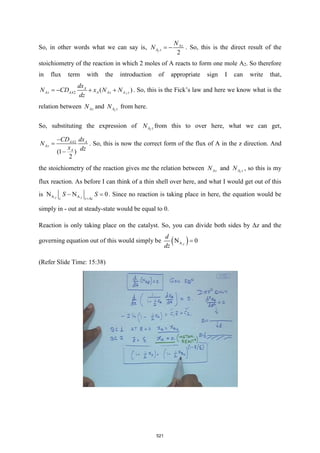 So, in other words what we can say is, 2
2
Az
A z
N
N = − . So, this is the direct result of the
stoichiometry of the reaction in which 2 moles of A reacts to form one mole A2. So therefore
in flux term with the introduction of appropriate sign I can write that,
2
2 ( )
A
Az AA A Az A z
dx
N CD x N N
dz
= − + + . So, this is the Fick’s law and here we know what is the
relation between Az
N and 2
A z
N from here.
So, substituting the expression of 2
A z
N from this to over here, what we can get,
2
(1 )
2
AA A
Az
A
CD dx
N
x dz
−
=
−
. So, this is now the correct form of the flux of A in the z direction. And
the stoichiometry of the reaction gives me the relation between Az
N and 2
A z
N , so this is my
flux reaction. As before I can think of a thin shell over here, and what I would get out of this
is A A
N N 0
Z Z
z z z
S S
+
− = . Since no reaction is taking place in here, the equation would be
simply in - out at steady-state would be equal to 0.
Reaction is only taking place on the catalyst. So, you can divide both sides by Δz and the
governing equation out of this would simply be ( )
A
N 0
Z
d
dz
=
(Refer Slide Time: 15:38)
521
 