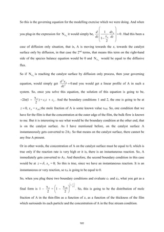 So this is the governing equation for the modelling exercise which we were doing. And when
you plug-in the expression for A
N Z
it would simply be,
1
0
1
2
A
A
dx
d
x
dz dz
 
 
=
 
 
−
 
. Had this been a
case of diffusion only situation, that is, A is moving towards the z, towards the catalyst
surface only by diffusion, in that case the 2nd
terms, that means this term on the right-hand
side of the species balance equation would be 0 and A
N Z
would be equal to the diffusive
flux.
So if A
N Z
is reaching the catalyst surface by diffusion only process, then your governing
equation, would simply get
2
2
0
A
d x
dz
= and you would get a linear profile of A in such a
system. So, once you solve this equation, the solution of this equation is going to be,
1 2
x
2 (1 ) =
2
A
ln c z c
− − + . And the boundary conditions 1 and 2, the one is going to be at
0
0, = ;
A A
z x x
= the mole fraction of A is some known value xA0. So, one condition that we
have for the film is that the concentration at the outer edge of the film, the bulk flow is known
to me. But it is interesting to see what would be the boundary condition at the other end, that
is on the catalyst surface. As I have mentioned before, on the catalyst surface A
instantaneously gets converted to 2A2. So that means on the catalyst surface, there cannot be
any free A present.
Or in other words, the concentration of A on the catalyst surface must be equal to 0, which is
true only if the reaction rate is very high or it is, there is an instantaneous reaction. So, A
immediately gets converted to A2. And therefore, the second boundary condition in this case
would be at , = 0;
A
z x

= So this is true, since we have an instantaneous reaction. It is an
instantaneous or very reaction, so xA is going to be equal to 0.
So, when you plug these two boundary conditions and evaluate c1 and c2, what you get as a
final form is
1
0
x
x
1 = 1
2 2
z
A
A

 
−
 
 
 
− −
 
 
. So, this is going to be the distribution of mole
fraction of A in the thin-film as a function of z, as a function of the thickness of the film
which surrounds its each particle and the concentration of A in the free stream condition.
522
 