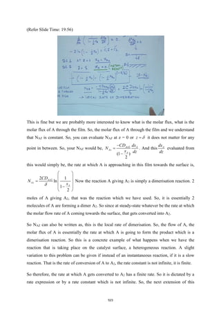 (Refer Slide Time: 19:56)
This is fine but we are probably more interested to know what is the molar flux, what is the
molar flux of A through the film. So, the molar flux of A through the film and we understand
that NAZ is constant. So, you can evaluate NAZ at z = 0 or z 
= it does not matter for any
point in between. So, your NAZ would be, 2
(1 )
2
AA A
Az
A
CD dx
N
x dz
−
=
−
. And this A
dx
dz
evaluated from
this would simply be, the rate at which A is approaching in this film towards the surface is,
2
2 1
ln
1
2
AA
Az
A
CD
N
x

 
 
=  
 
−
 
Now the reaction A giving A2 is simply a dimerisation reaction. 2
moles of A giving A2, that was the reaction which we have used. So, it is essentially 2
molecules of A are forming a dimer A2. So since at steady-state whatever be the rate at which
the molar flow rate of A coming towards the surface, that gets converted into A2.
So NAZ can also be written as, this is the local rate of dimerisation. So, the flow of A, the
molar flux of A is essentially the rate at which A is going to form the product which is a
dimerisation reaction. So this is a concrete example of what happens when we have the
reaction that is taking place on the catalyst surface, a heterogeneous reaction. A slight
variation to this problem can be given if instead of an instantaneous reaction, if it is a slow
reaction. That is the rate of conversion of A to A2, the rate constant is not infinite, it is finite.
So therefore, the rate at which A gets converted to A2 has a finite rate. So it is dictated by a
rate expression or by a rate constant which is not infinite. So, the next extension of this
523
 