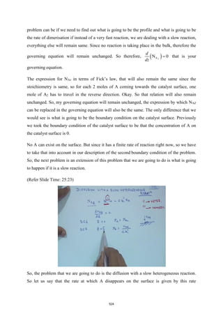 problem can be if we need to find out what is going to be the profile and what is going to be
the rate of dimerisation if instead of a very fast reaction, we are dealing with a slow reaction,
everything else will remain same. Since no reaction is taking place in the bulk, therefore the
governing equation will remain unchanged. So therefore, ( )
A
N 0
Z
d
dz
= that is your
governing equation.
The expression for NAz in terms of Fick’s law, that will also remain the same since the
stoichiometry is same, so for each 2 moles of A coming towards the catalyst surface, one
mole of A2 has to travel in the reverse direction. Okay. So that relation will also remain
unchanged. So, my governing equation will remain unchanged, the expression by which NAZ
can be replaced in the governing equation will also be the same. The only difference that we
would see is what is going to be the boundary condition on the catalyst surface. Previously
we took the boundary condition of the catalyst surface to be that the concentration of A on
the catalyst surface is 0.
No A can exist on the surface. But since it has a finite rate of reaction right now, so we have
to take that into account in our description of the second boundary condition of the problem.
So, the next problem is an extension of this problem that we are going to do is what is going
to happen if it is a slow reaction.
(Refer Slide Time: 25:23)
So, the problem that we are going to do is the diffusion with a slow heterogeneous reaction.
So let us say that the rate at which A disappears on the surface is given by this rate
524
 