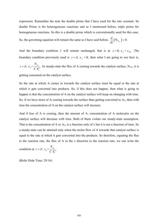 expression. Remember the note the double prime that I have used for the rate constant. So
double Prime is for heterogeneous reactions and as I mentioned before, triple prime for
homogeneous reactions. So this is a double prime which is conventionally used for this case.
So, the governing equation will remain the same as I have said before, ( )
A
N 0
Z
d
dz
= .
And the boundary condition 1 will remain unchanged, that is at 0
0, =
A A
z x x
= . The
boundary condition previously used is , = 0;
A
z x

= then what I am going to use here is,
1
, = z
A
A
N
z x
C k

=

. At steady-state the flux of A coming towards the catalyst surface, NAz, it is
getting consumed on the catalyst surface.
So the rate at which A comes in towards the catalyst surface must be equal to the rate at
which it gets converted into products. So, if this does not happen, then what is going to
happen is that the concentration of A on the catalyst surface will keep on changing with time.
So, if we have more of A coming towards the surface than getting converted to A2, then with
time the concentration of A on the catalyst surface will increase.
And if less of A is coming, then the amount of A, concentration of A molecules on the
catalyst surface will decrease with time. Both of them violate our steady-state assumption.
That is the concentration of A or A2, is a function only of z but it is not a function of time. So
a steady-state can be attained only when the molar flow of A towards that catalyst surface is
equal to the rate at which it gets converted into the products. So therefore, equating the flux
to the reaction rate, the flux of A in the z direction to the reaction rate, we can write the
condition at
1
, = z
A
A
N
z x
C k

=

.
(Refer Slide Time: 29:16)
525
 