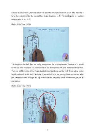 Since it a function of r, then my shell will have the smaller dimension as Δr. The way that I
have shown in the slide, the one in blue. So the thickness is Δr. The inside point is r and the
outside point is at r + Δr.
(Refer Slide Time 16:28)
The length of the shell does not really matter since the velocity is not a function of z. would
try to see what would be the momentum in and momentum out term within the blue shell.
Then we will look into all the forces due to the surface force and the body force acting on the
liquid contained in this shell. So in the below slide I have just enlarged this section and what
you see here is that through the top surface of the imaginary shell, momentum gets in by
convection.
(Refer Slide Time 17:13)
49
 