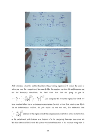 And when you solve this and the boundary, the governing equation will remain the same, so
when you plug the expression of NAz exactly like the previous one into this and integrate and
use the boundary conditions, the final form that you are going to get is,
1
0
1
x
x
1 = 1 1
2 2 2
z
z z
A A
A
N
Ck
 
   
−
   
   
   
− − −
   
  
 
. Just compare this with the expression which we
have obtained when it was an instantaneous reaction. So, this is for a slow reaction and this is
for an instantaneous reaction. So, you would see that this one, this additional term
1
1
2
z
z
A
N
Ck

 
 
 
 
−
 

 
appears in the expression of the concentration distribution of the mole fraction
or the variation of mole fraction as a function of z. So comparing these two you would see
that this is the additional term that comes because of the nature of the reaction being slow as
526
 