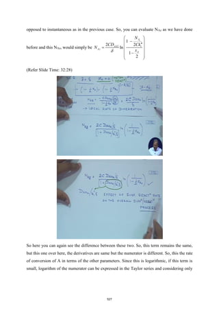 opposed to instantaneous as in the previous case. So, you can evaluate NAz as we have done
before and this NAz, would simply be 2 1
1
2
ln
1
2
2
z
A
AA
Az
A
CD
x
C
N
N
k

−

 
 
 
=

−

 



(Refer Slide Time: 32:28)
So here you can again see the difference between these two. So, this term remains the same,
but this one over here, the derivatives are same but the numerator is different. So, this the rate
of conversion of A in terms of the other parameters. Since this is logarithmic, if this term is
small, logarithm of the numerator can be expressed in the Taylor series and considering only
527
 