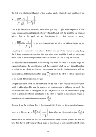 the first term, slight simplification of this equation can be obtained which would give you
2
0
2
2 /
ln
1
1
2
1
AA
Az
A
AA
CD
N
x
D
k


 
 
=  
   
−
+
   
 

.
This is the form which you would obtain when you take it Taylor series expansion of this.
Okay. So again compare the results which we have obtained with the result that we obtained
before, that is the local rate of dimerisation for a fast reaction is simply
2
2 1
ln
1
2
AA
Az
A
CD
N
x

 
 
=  
 
−
 
. So we have this over here but this is the additional term that we
are getting since our reaction rate is finite. Had this been an infinite reaction rate, signifying
that it is an instantaneous reaction, then this whole term would be 0 and this expression
would revert to whatever expression we have obtained for the case of very fast reaction.
So, it is always better to see that in the limiting case where the value of k1 is very large this
expression becomes the same identical with the expression which we have derived based on
an infinite are very large reaction rate, instantaneous reaction. So, this is consistent with our
understanding. And the dimensionless group 2
AA
D
k 

describes the effect of surface reaction rate
on the overall diffusion reaction process.
The previous result which we have obtained for the case of first reaction was for diffusion
which is taking place. But here the process is governed not only by diffusion but also by the
rate of reaction which is taking place on the catalyst surface. And the dimensionless group
which is responsible which is an indicator of the effect of reaction on this diffusion process is
essentially what we have in the denominator, 2
AA
D
k 

.
Because if we did not have this, if this is equated to 0 then you the expression becomes
identical to this one 2
2 1
ln
1
2
AA
Az
A
CD
N
x

 
 
=  
 
−
 
. So therefore, the dimensionless form 2
AA
D
k 

, it
denotes the effect of surface reaction on the overall diffusion reaction process. So what we
have done here is and whatever I have taught in this class, it is also available in Bird, Stuart
528
 