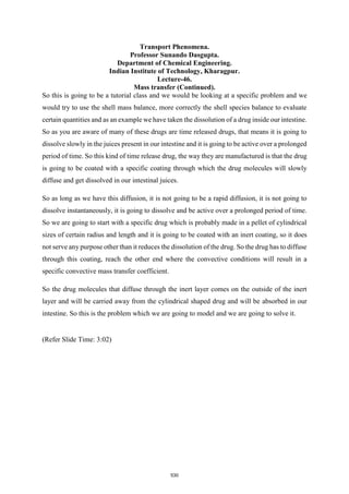 Transport Phenomena.
Professor Sunando Dasgupta.
Department of Chemical Engineering.
Indian Institute of Technology, Kharagpur.
Lecture-46.
Mass transfer (Continued).
So this is going to be a tutorial class and we would be looking at a specific problem and we
would try to use the shell mass balance, more correctly the shell species balance to evaluate
certain quantities and as an example we have taken the dissolution of a drug inside our intestine.
So as you are aware of many of these drugs are time released drugs, that means it is going to
dissolve slowly in the juices present in our intestine and it is going to be active over a prolonged
period of time. So this kind of time release drug, the way they are manufactured is that the drug
is going to be coated with a specific coating through which the drug molecules will slowly
diffuse and get dissolved in our intestinal juices.
So as long as we have this diffusion, it is not going to be a rapid diffusion, it is not going to
dissolve instantaneously, it is going to dissolve and be active over a prolonged period of time.
So we are going to start with a specific drug which is probably made in a pellet of cylindrical
sizes of certain radius and length and it is going to be coated with an inert coating, so it does
not serve any purpose other than it reduces the dissolution of the drug. So the drug has to diffuse
through this coating, reach the other end where the convective conditions will result in a
specific convective mass transfer coefficient.
So the drug molecules that diffuse through the inert layer comes on the outside of the inert
layer and will be carried away from the cylindrical shaped drug and will be absorbed in our
intestine. So this is the problem which we are going to model and we are going to solve it.
(Refer Slide Time: 3:02)
530
 