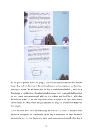 So the specific problem that we are going to look at is as I mentioned before is that the time
release drug is slowly dissolving in the intestine of a person and we are going to use the steady-
state approximation. We will assume that the drug is a rod of overall radius 0
r and it has a
length equal to L and the time released action as I mentioned before is accomplished by putting
an inert coating on the drug through which the drug diffuses with the diffusivity which has
been denoted by DAB. At the inner edge of the coating, let us look at the figure which I have
drawn for this, the white portion that you see here is the drug, it is cylindrical in shape with
two endcaps.
And at this point, that is inside the inert coating, that means at i
r r
= where ri is the radius of the
cylindrical drug pellet, the concentration of the drug is maintained, the mole fraction is
maintained at A Ai
x x
= . And the digestive juices which are present on the outside of the drug it
531
 