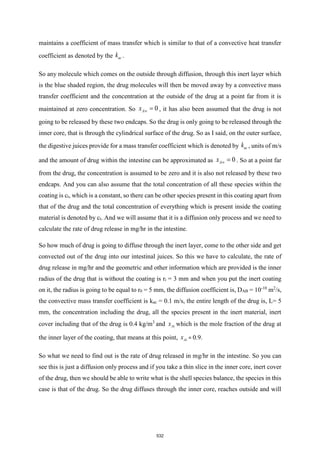 maintains a coefficient of mass transfer which is similar to that of a convective heat transfer
coefficient as denoted by the ac
k .
So any molecule which comes on the outside through diffusion, through this inert layer which
is the blue shaded region, the drug molecules will then be moved away by a convective mass
transfer coefficient and the concentration at the outside of the drug at a point far from it is
maintained at zero concentration. So 0
A
x  = , it has also been assumed that the drug is not
going to be released by these two endcaps. So the drug is only going to be released through the
inner core, that is through the cylindrical surface of the drug. So as I said, on the outer surface,
the digestive juices provide for a mass transfer coefficient which is denoted by ac
k , units of m/s
and the amount of drug within the intestine can be approximated as 0
A
x  = . So at a point far
from the drug, the concentration is assumed to be zero and it is also not released by these two
endcaps. And you can also assume that the total concentration of all these species within the
coating is ct, which is a constant, so there can be other species present in this coating apart from
that of the drug and the total concentration of everything which is present inside the coating
material is denoted by ct. And we will assume that it is a diffusion only process and we need to
calculate the rate of drug release in mg/hr in the intestine.
So how much of drug is going to diffuse through the inert layer, come to the other side and get
convected out of the drug into our intestinal juices. So this we have to calculate, the rate of
drug release in mg/hr and the geometric and other information which are provided is the inner
radius of the drug that is without the coating is ri = 3 mm and when you put the inert coating
on it, the radius is going to be equal to r0 = 5 mm, the diffusion coefficient is, DAB = 10-10
m2
/s,
the convective mass transfer coefficient is kac = 0.1 m/s, the entire length of the drug is, L= 5
mm, the concentration including the drug, all the species present in the inert material, inert
cover including that of the drug is 0.4 kg/m3
and Ai
x which is the mole fraction of the drug at
the inner layer of the coating, that means at this point, Ai
x = 0.9.
So what we need to find out is the rate of drug released in mg/hr in the intestine. So you can
see this is just a diffusion only process and if you take a thin slice in the inner core, inert cover
of the drug, then we should be able to write what is the shell species balance, the species in this
case is that of the drug. So the drug diffuses through the inner core, reaches outside and will
532
 