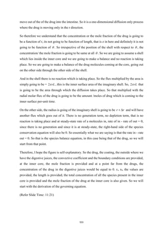 move out of the of the drug into the intestine. So it is a one-dimensional diffusion only process
where the drug is moving only in the r direction.
So therefore we understand that the concentration or the mole fraction of the drug is going to
be a function of r, its not going to be function of length, that is z in here and definitely it is not
going to be function of  . So irrespective of the position of the shell with respect to  , the
concentration/ the mole fraction is going to be same at all  . So we are going to assume a shell
which lies inside the inner core and we are going to make a balance and no reaction is taking
place. So we are going to make a balance of the drug molecules coming at the core, going out
on the other side through the other side of the shell.
And in the shell there is no reaction which is taking place. So the flux multiplied by the area is
simply going to be = 2 rL
 , this is the inner surface area of the imaginary shell. So, 2 rL
 that
is going to be the area through which the diffusion takes place. So that multiplied with the
radial molar flux of the drug is going to be the amount /moles of drug which is coming to the
inner surface per-unit time.
On the other side, the radius is going of the imaginary shell is going to be r r
+  and will have
another flux which goes out of it. There is no generation term, no depletion term, that is no
reaction is taking place and at steady-state rate of a molecules in, rate of in - rate of out = 0,
since there is no generation and since it is at steady-state, the right-hand side of the species
conservation equation will also be 0. So essentially what we are saying is that the rate in - rate
out = 0. So that is the species balance equation, in this case being that of the drug, so we will
start from that point.
Therefore, I hope the figure is self-explanatory. So the drug, the coating, the outside where we
have the digestive juices, the convective coefficient and the boundary conditions are provided,
at the inner core, the mole fraction is provided and at a point far from the drugs, the
concentration of the drug in the digestive juices would be equal to 0. ri, r0, the values are
provided, the length is provided, the total concentration of all the species present in the inner
core is provided and the mole fraction of the drug at the inner core is also given. So we will
start with the derivation of the governing equation.
(Refer Slide Time: 11:21)
533
 