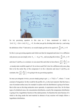 So my governing equation in this case as I have mentioned in which is,
2 2 ( ) 0
A A
r r r
rL N r r L N +
− +  =
  . So what you get by dividing both sides by r, and using
the definition of the 1st
derivative, we would simply get this to be equal to 0, ( ) 0
r
A
d
rN
dr
=
So this is your governing equation and which can then be integrated and since it is a diffusion
only process you can simply write r AB A
A D C x
N − 
= and you plug this in here, ( ) 0
r
A
d
rN
dr
=
and since C and DAB is a constant, we can cancel this and what we have then is 0
A
dx
d
r
dr dr
 
=
 
 
, at steady-state would be equal to 0. So we have used Fick’s law for a diffusion only case, plug
that in for the molar flux of the component A in the r direction and since C and DAB are
constants, this 0
A
dx
d
r
dr dr
 
=
 
 
is going to be my governing equation.
So once you integrate it twice, you are simply going to get ln
I II
A
x c r c
= + , where I
c is one
constant of integration. So this would be the profile of xA in the inert material. Had this been a
case of constant surface area, for example in a plane wall, the distribution is going to be linear.
But in this case as the drug molecules move upwards, it experiences more flux. So for these
types of cylindrical cases, the concentration distribution, exactly like temperature distribution
is going to be a logarithmic function of the radial position. So therefore the mole fraction of A
which is the drug inside the inert material in absence of any reaction will simply follow a
logarithmic distribution.
534
 