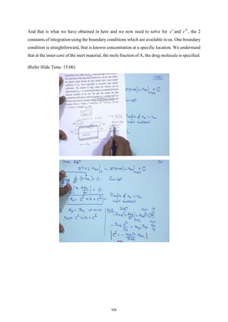 And that is what we have obtained in here and we now need to solve for I
c and II
c , the 2
constants of integration using the boundary conditions which are available to us. One boundary
condition is straightforward, that is known concentration at a specific location. We understand
that at the inner core of the inert material, the mole fraction of A, the drug molecule is specified.
(Refer Slide Time: 15:06)
535
 